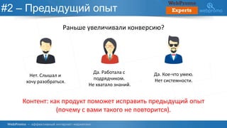 #2 – Предыдущий опыт
Раньше увеличивали конверсию?
Нет. Слышал и
хочу разобраться.
Да. Работала с
подрядчиком.
Не хватало знаний.
Да. Кое-что умею.
Нет системности.
Контент: как продукт поможет исправить предыдущий опыт
(почему с вами такого не повторится).
 