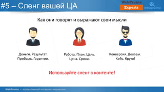 #5 – Сленг вашей ЦА
Как они говорят и выражают свои мысли
Деньги. Результат.
Прибыль. Гарантии.
Работа. План. Цель.
Цена. Сроки.
Конверсия. Делаем.
Кейс. Круто!
Используйте сленг в контенте!
 