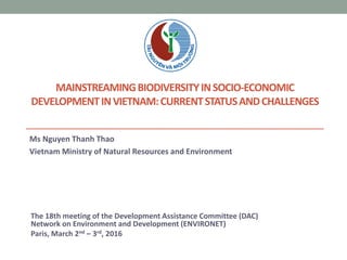 MAINSTREAMINGBIODIVERSITYINSOCIO-ECONOMIC
DEVELOPMENTINVIETNAM:CURRENTSTATUSANDCHALLENGES
Ms Nguyen Thanh Thao
Vietnam Ministry of Natural Resources and Environment
The 18th meeting of the Development Assistance Committee (DAC)
Network on Environment and Development (ENVIRONET)
Paris, March 2nd – 3rd, 2016
 