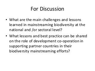For Discussion
• What are the main challenges and lessons
learned in mainstreaming biodiversity at the
national and /or sectoral level?
• What lessons and best practice can be shared
on the role of development co-operation in
supporting partner countries in their
biodiversity mainstreaming efforts?
 