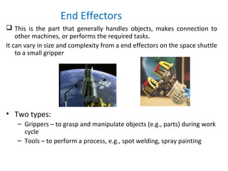 End Effectors
 This is the part that generally handles objects, makes connection to
other machines, or performs the required tasks.
It can vary in size and complexity from a end effectors on the space shuttle
to a small gripper
• Two types:
– Grippers – to grasp and manipulate objects (e.g., parts) during work
cycle
– Tools – to perform a process, e.g., spot welding, spray painting
 