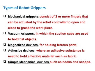 Types of Robot Grippers
 Mechanical grippers consist of 2 or more fingers that
can be actuated by the robot controller to open and
close to grasp the work piece.
 Vacuum grippers, in which the suction cups are used
to hold flat objects.
 Magnetized devices, for holding ferrous parts.
 Adhesive devices, where an adhesive substance is
used to hold a flexible material such as fabric.
 Simple Mechanical devices such as hooks and scoops.
 