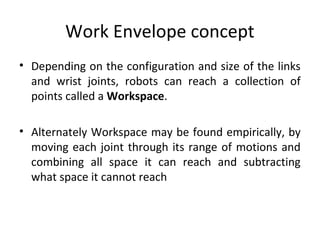 Work Envelope concept
• Depending on the configuration and size of the links
and wrist joints, robots can reach a collection of
points called a Workspace.
• Alternately Workspace may be found empirically, by
moving each joint through its range of motions and
combining all space it can reach and subtracting
what space it cannot reach
 