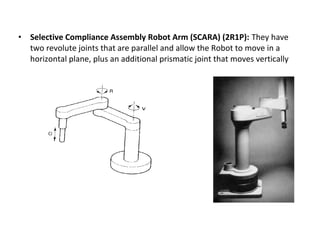 • Selective Compliance Assembly Robot Arm (SCARA) (2R1P): They have
two revolute joints that are parallel and allow the Robot to move in a
horizontal plane, plus an additional prismatic joint that moves vertically
 