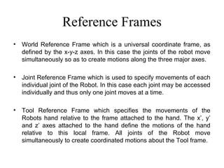 Reference Frames
• World Reference Frame which is a universal coordinate frame, as
defined by the x-y-z axes. In this case the joints of the robot move
simultaneously so as to create motions along the three major axes.
• Joint Reference Frame which is used to specify movements of each
individual joint of the Robot. In this case each joint may be accessed
individually and thus only one joint moves at a time.
• Tool Reference Frame which specifies the movements of the
Robots hand relative to the frame attached to the hand. The x’, y’
and z’ axes attached to the hand define the motions of the hand
relative to this local frame. All joints of the Robot move
simultaneously to create coordinated motions about the Tool frame.
 