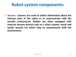 Robot system components:
• Sensors : Sensors are used to collect information about the
internal state of the robot or to communicate with the
outside environment. Robots are often equipped with
external sensory devices such as a vision system, touch and
tactile sensors etc which help to communicate with the
environment.
Robotic Control 44
 