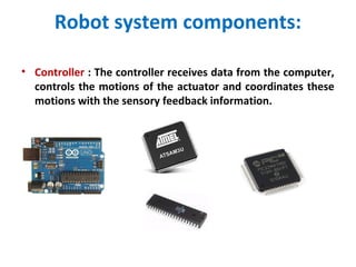 Robot system components:
• Controller : The controller receives data from the computer,
controls the motions of the actuator and coordinates these
motions with the sensory feedback information.
 