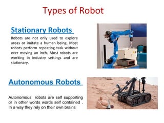 Types of Robot
Stationary Robots
Robots are not only used to explore
areas or imitate a human being. Most
robots perform repeating task without
ever moving an inch. Most robots are
working in industry settings and are
stationary.
Autonomous Robots
Autonomous robots are self supporting
or in other words words self contained .
In a way they rely on their own brains
 