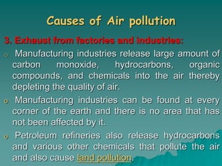 Causes of Air pollution
3. Exhaust from factories and industries:
o Manufacturing industries release large amount of
carbon monoxide, hydrocarbons, organic
compounds, and chemicals into the air thereby
depleting the quality of air.
o Manufacturing industries can be found at every
corner of the earth and there is no area that has
not been affected by it.
o Petroleum refineries also release hydrocarbons
and various other chemicals that pollute the air
and also cause land pollution.
 