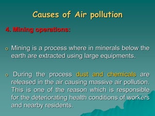 Causes of Air pollution
4. Mining operations:
o Mining is a process where in minerals below the
earth are extracted using large equipments.
o During the process dust and chemicals are
released in the air causing massive air pollution.
This is one of the reason which is responsible
for the deteriorating health conditions of workers
and nearby residents.
 