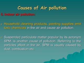 Causes of Air pollution
5. Indoor air pollution:
o Household cleaning products, painting supplies emit
toxic chemicals in the air and cause air pollution.
o Suspended particulate matter popular by its acronym
SPM, is another cause of pollution. Referring to the
particles afloat in the air, SPM is usually caused by
dust, combustion etc.
 