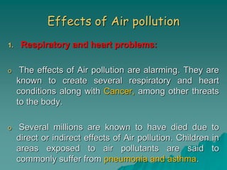 Effects of Air pollution
1. Respiratory and heart problems:
o The effects of Air pollution are alarming. They are
known to create several respiratory and heart
conditions along with Cancer, among other threats
to the body.
o Several millions are known to have died due to
direct or indirect effects of Air pollution. Children in
areas exposed to air pollutants are said to
commonly suffer from pneumonia and asthma.
 