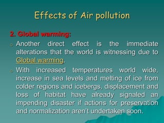 Effects of Air pollution
2. Global warming:
o Another direct effect is the immediate
alterations that the world is witnessing due to
Global warming.
o With increased temperatures world wide,
increase in sea levels and melting of ice from
colder regions and icebergs, displacement and
loss of habitat have already signaled an
impending disaster if actions for preservation
and normalization aren’t undertaken soon.
 