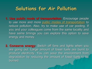 Solutions for Air Pollution
1. Use public mode of transportation: Encourage people
to use more and more public modes of transportation to
reduce pollution. Also, try to make use of car pooling. If
you and your colleagues come from the same locality and
have same timings you can explore this option to save
energy and money.
2. Conserve energy: Switch off fans and lights when you
are going out. Large amount of fossil fuels are burnt to
produce electricity. You can save the environment from
degradation by reducing the amount of fossil fuels to be
burned.
 