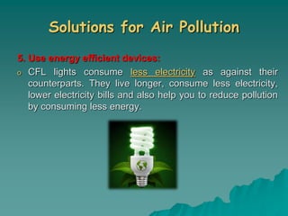 Solutions for Air Pollution
5. Use energy efficient devices:
o CFL lights consume less electricity as against their
counterparts. They live longer, consume less electricity,
lower electricity bills and also help you to reduce pollution
by consuming less energy.
 