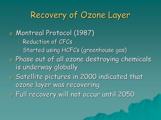 Recovery of Ozone Layer
o Montreal Protocol (1987)
• Reduction of CFCs
• Started using HCFCs (greenhouse gas)
o Phase out of all ozone destroying chemicals
is underway globally
o Satellite pictures in 2000 indicated that
ozone layer was recovering
o Full recovery will not occur until 2050
 
