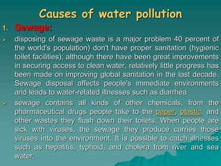 Causes of water pollution
1. Sewage:
 disposing of sewage waste is a major problem 40 percent of
the world's population) don't have proper sanitation (hygienic
toilet facilities); although there have been great improvements
in securing access to clean water, relatively little progress has
been made on improving global sanitation in the last decade.
Sewage disposal affects people's immediate environments
and leads to water-related illnesses such as diarrhea
 sewage contains all kinds of other chemicals, from the
pharmaceutical drugs people take to the paper, plastic, and
other wastes they flush down their toilets. When people are
sick with viruses, the sewage they produce carries those
viruses into the environment. It is possible to catch illnesses
such as hepatitis, typhoid, and cholera from river and sea
water.
 