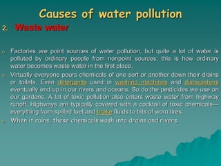 Causes of water pollution
2. Waste water
o Factories are point sources of water pollution, but quite a lot of water is
polluted by ordinary people from nonpoint sources; this is how ordinary
water becomes waste water in the first place.
o Virtually everyone pours chemicals of one sort or another down their drains
or toilets. Even detergents used in washing machines and dishwashers
eventually end up in our rivers and oceans. So do the pesticides we use on
our gardens. A lot of toxic pollution also enters waste water from highway
runoff. Highways are typically covered with a cocktail of toxic chemicals—
everything from spilled fuel and brake fluids to bits of worn tires.
o When it rains, these chemicals wash into drains and rivers.
 