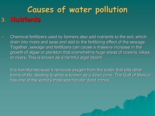 Causes of water pollution
3. Nutrients
 Chemical fertilizers used by farmers also add nutrients to the soil, which
drain into rivers and seas and add to the fertilizing effect of the sewage.
Together, sewage and fertilizers can cause a massive increase in the
growth of algae or plankton that overwhelms huge areas of oceans, lakes,
or rivers. This is known as a harmful algal bloom.
 It is harmful because it removes oxygen from the water that kills other
forms of life, leading to what is known as a dead zone. The Gulf of Mexico
has one of the world's most spectacular dead zones
 