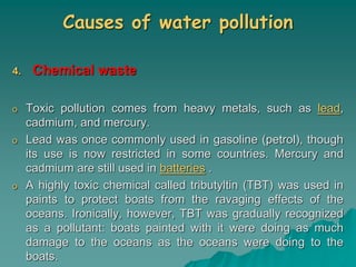 Causes of water pollution
4. Chemical waste
o Toxic pollution comes from heavy metals, such as lead,
cadmium, and mercury.
o Lead was once commonly used in gasoline (petrol), though
its use is now restricted in some countries. Mercury and
cadmium are still used in batteries .
o A highly toxic chemical called tributyltin (TBT) was used in
paints to protect boats from the ravaging effects of the
oceans. Ironically, however, TBT was gradually recognized
as a pollutant: boats painted with it were doing as much
damage to the oceans as the oceans were doing to the
boats.
 