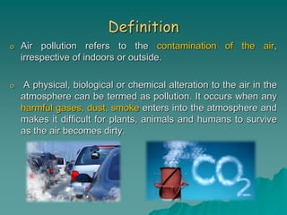 Definition
o Air pollution refers to the contamination of the air,
irrespective of indoors or outside.
o A physical, biological or chemical alteration to the air in the
atmosphere can be termed as pollution. It occurs when any
harmful gases, dust, smoke enters into the atmosphere and
makes it difficult for plants, animals and humans to survive
as the air becomes dirty.
 