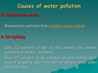 Causes of water pollution
5. Radioactive waste
o Radioactive pollution from nuclear power plants
6. Oil Spilling
o Only 12 percent of the oil that enters the oceans
comes from tanker accidents
o Over 70 percent of oil pollution at sea comes from
routine shipping and from the oil people pour down
drains on land
 