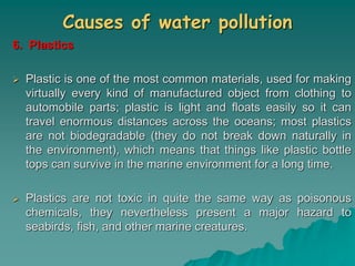 Causes of water pollution
6. Plastics
 Plastic is one of the most common materials, used for making
virtually every kind of manufactured object from clothing to
automobile parts; plastic is light and floats easily so it can
travel enormous distances across the oceans; most plastics
are not biodegradable (they do not break down naturally in
the environment), which means that things like plastic bottle
tops can survive in the marine environment for a long time.
 Plastics are not toxic in quite the same way as poisonous
chemicals, they nevertheless present a major hazard to
seabirds, fish, and other marine creatures.
 