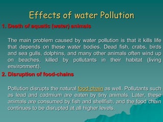 Effects of water Pollution
1. Death of aquatic (water) animals
The main problem caused by water pollution is that it kills life
that depends on these water bodies. Dead fish, crabs, birds
and sea gulls, dolphins, and many other animals often wind up
on beaches, killed by pollutants in their habitat (living
environment).
2. Disruption of food-chains
Pollution disrupts the natural food chain as well. Pollutants such
as lead and cadmium are eaten by tiny animals. Later, these
animals are consumed by fish and shellfish, and the food chain
continues to be disrupted at all higher levels.
 
