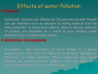 Effects of water Pollution
3. Diseases
Eventually, humans are affected by this process as well. People
can get diseases such as hepatitis by eating seafood that has
been poisoned. In many poor nations, there is always outbreak
of cholera and diseases as a result of poor drinking water
treatment from contaminated waters.
4. Destruction of ecosystems
Ecosystem (the interaction of living things in a place,
depending on each other for life) can be severely changed or
destroyed by water pollution. Many areas are now being
affected by careless human pollution, and this pollution is
coming back to hurt humans in many ways.
 