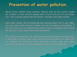 Prevention of water pollution.
o Never throw rubbish away anyhow. Always look for the correct waste
bin. If there is none around, please take it home and put it in your trash
can. This includes places like the beach, riverside and water bodies.
o Use water wisely. Do not keep the tap running when not in use. Also,
you can reduce the amount of water you use in washing and bathing. If
we all do this, we can significantly prevent water shortages and reduce
the amount of dirty water that needs treatment.
o Do not throw chemicals, oils, paints and medicines down the sink drain,
or the toilet. In many cities, your local environment office can help with
the disposal of medicines and chemicals. Check with your local
authorities if there is a chemical disposal plan for local residents.
 