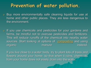 Prevention of water pollution.
o Buy more environmentally safe cleaning liquids for use at
home and other public places. They are less dangerous to
the environment.
o If you use chemicals and pesticides for your gardens and
farms, be mindful not to overuse pesticides and fertilizers.
This will reduce runoffs of the chemical into nearby water
sources. Start looking at options of composting and using
organic manure instead.
If you live close to a water body, try to plant lots of trees and
flowers around your home, so that when it rains, chemicals
from your home does not easily drain into the water.
 