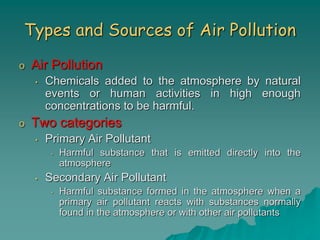 Types and Sources of Air Pollution
o Air Pollution
• Chemicals added to the atmosphere by natural
events or human activities in high enough
concentrations to be harmful.
o Two categories
• Primary Air Pollutant
• Harmful substance that is emitted directly into the
atmosphere
• Secondary Air Pollutant
• Harmful substance formed in the atmosphere when a
primary air pollutant reacts with substances normally
found in the atmosphere or with other air pollutants
 