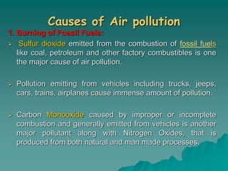 Causes of Air pollution
1. Burning of Fossil Fuels:
 Sulfur dioxide emitted from the combustion of fossil fuels
like coal, petroleum and other factory combustibles is one
the major cause of air pollution.
 Pollution emitting from vehicles including trucks, jeeps,
cars, trains, airplanes cause immense amount of pollution.
 Carbon Monooxide caused by improper or incomplete
combustion and generally emitted from vehicles is another
major pollutant along with Nitrogen Oxides, that is
produced from both natural and man made processes.
 