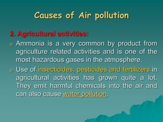 Causes of Air pollution
2. Agricultural activities:
o Ammonia is a very common by product from
agriculture related activities and is one of the
most hazardous gases in the atmosphere.
o Use of insecticides, pesticides and fertilizers in
agricultural activities has grown quite a lot.
They emit harmful chemicals into the air and
can also cause water pollution.
 