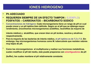 IONES HIDROGENO
• Ph ADECUADO
• REQUIEREN SIEMPRE DE UN EFECTO TAMPON : EJEMPLO:
FOSFATOS – CARBONATOS – BICARBONATO SODICO
• Concentraciones de hidrógeno: Cada microorganismo tiene un rango de pH en cual
puede crecer y un pH óptimo bien definido. Según en el pH que se obtenga mayor
rendimiento, encontramos microorganismos acidófilos, neutrófilos (la mayoría de
interés médico) y alcalófilos, que crecen bien en pH ácidos, neutros y alcalinos
respectivamente.
• Para la mayoría de las bacterias de interés médico, el pH óptimo es de 7,2 a 7,6. Sin
embargo, hay microorganismos humanos como M. tuberculosis que resisten valores
muy bajos de pH.
• Como los microorganismos al multiplicarse y realizar sus funciones metabólicas,
suelen modificar el pH del medio, éste puede prepararse con amortiguadores de pH
(buffer), los cuales mantiene el pH relativamente constante.
 