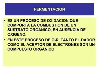 FERMENTACION
• ES UN PROCESO DE OXIDACION QUE
COMPORTA LA COMBUSTION DE UN
SUSTRATO ORGANICO, EN AUSENCIA DE
OXIGENO.
• EN ESTE PROCESO DE O-R, TANTO EL DADOR
COMO EL ACEPTOR DE ELECTRONES SON UN
COMPUESTO ORGANICO
 