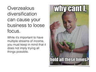 Overzealous
diversiﬁcation
can cause your
business to loose
focus.
While it’s important to have
multiple streams of income,
you must keep in mind that it
does not imply trying all
things possible.
 