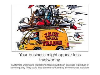 Your business might appear less
trustworthy.
Customers understand that lacking focus could mean decrease in product or
service quality. They could also become confused by all the choices available.
 