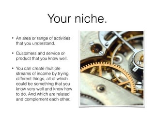 Your niche.
• An area or range of activities
that you understand.
• Customers and service or
product that you know well.
• You can create multiple
streams of income by trying
different things, all of which
could be something that you
know very well and know how
to do. And which are related
and complement each other.
 
