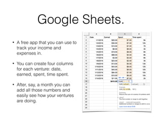 Google Sheets.
• A free app that you can use to
track your income and
expenses in.
• You can create four columns
for each venture: date,
earned, spent, time spent.
• After, say, a month you can
add all those numbers and
easily see how your ventures
are doing.
 