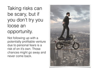Taking risks can
be scary, but if
you don’t try you
loose an
opportunity.
Not following up with a
potentially proﬁtable venture
due to personal fears is a
risk of on it’s own. Those
chances might go away and
never come back.
 