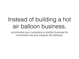 Instead of building a hot
air balloon business,
recommend your customers to another business for
commission fee and measure the demand.
 