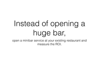 Instead of opening a
huge bar,
open a minibar service at your existing restaurant and
measure the ROI.
 