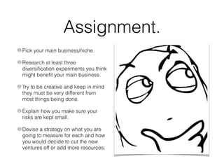 Assignment.
❶ Pick your main business/niche.
❷ Research at least three
diversiﬁcation experiments you think
might beneﬁt your main business.
❸ Try to be creative and keep in mind
they must be very different from
most things being done.
❹ Explain how you make sure your
risks are kept small.
❺ Devise a strategy on what you are
going to measure for each and how
you would decide to cut the new
ventures off or add more resources.
 