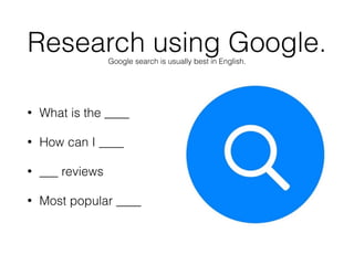 • What is the ____
• How can I ____
• ___ reviews
• Most popular ____
Research using Google.Google search is usually best in English.
 