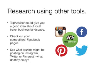 Research using other tools.
• TripAdvisor could give you
a good idea about local
travel business landscape.
• Check out your
competitors’ Facebook
pages.
• See what tourists might be
posting on Instagram,
Twitter or Pinterest - what
do they enjoy?
 