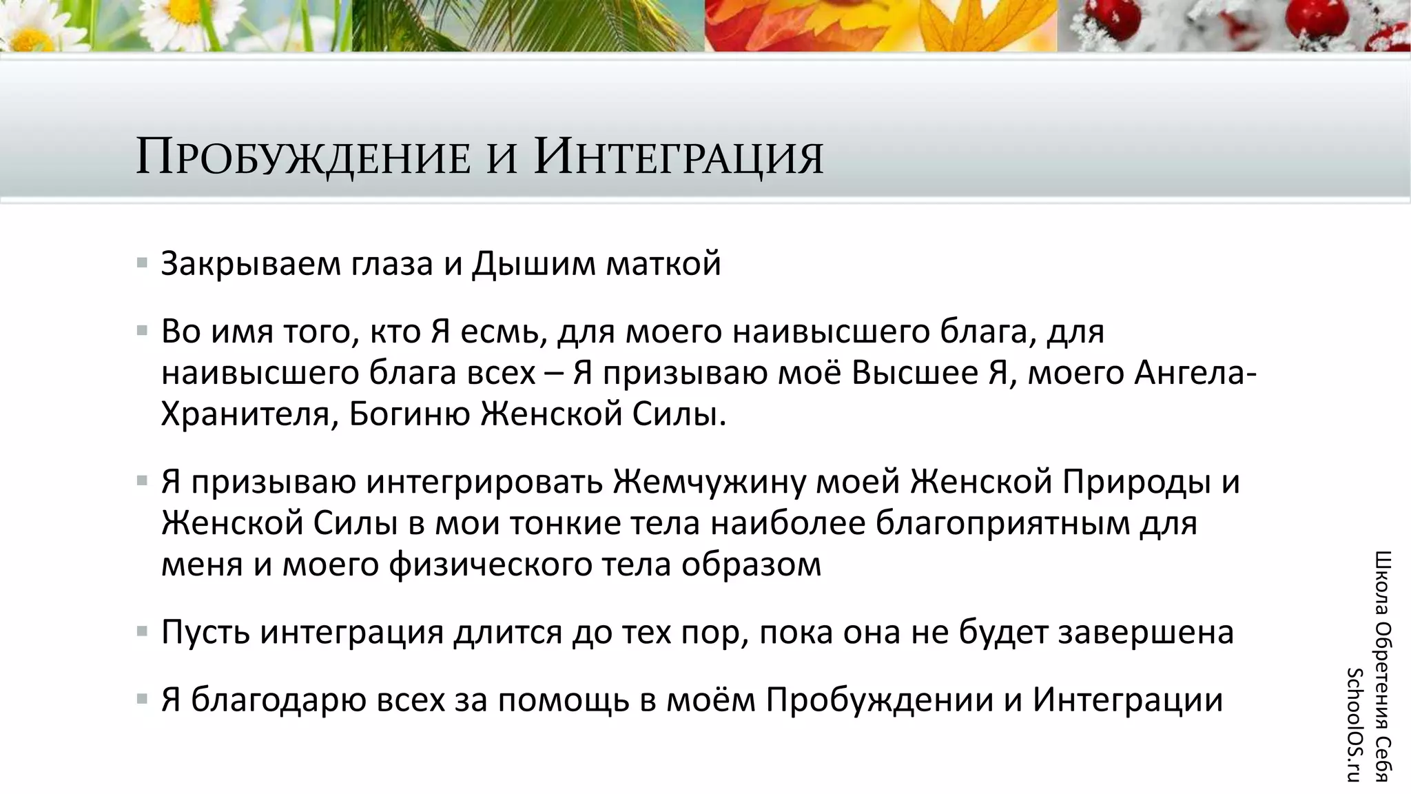 ПРОБУЖДЕНИЕ И ИНТЕГРАЦИЯ
 Закрываем глаза и Дышим маткой
 Во имя того, кто Я есмь, для моего наивысшего блага, для
наивысшего блага всех – Я призываю моё Высшее Я, моего Ангела-
Хранителя, Богиню Женской Силы.
 Я призываю интегрировать Жемчужину моей Женской Природы и
Женской Силы в мои тонкие тела наиболее благоприятным для
меня и моего физического тела образом
 Пусть интеграция длится до тех пор, пока она не будет завершена
 Я благодарю всех за помощь в моём Пробуждении и Интеграции
ШколаОбретенияСебя
SchoolOS.ru
 
