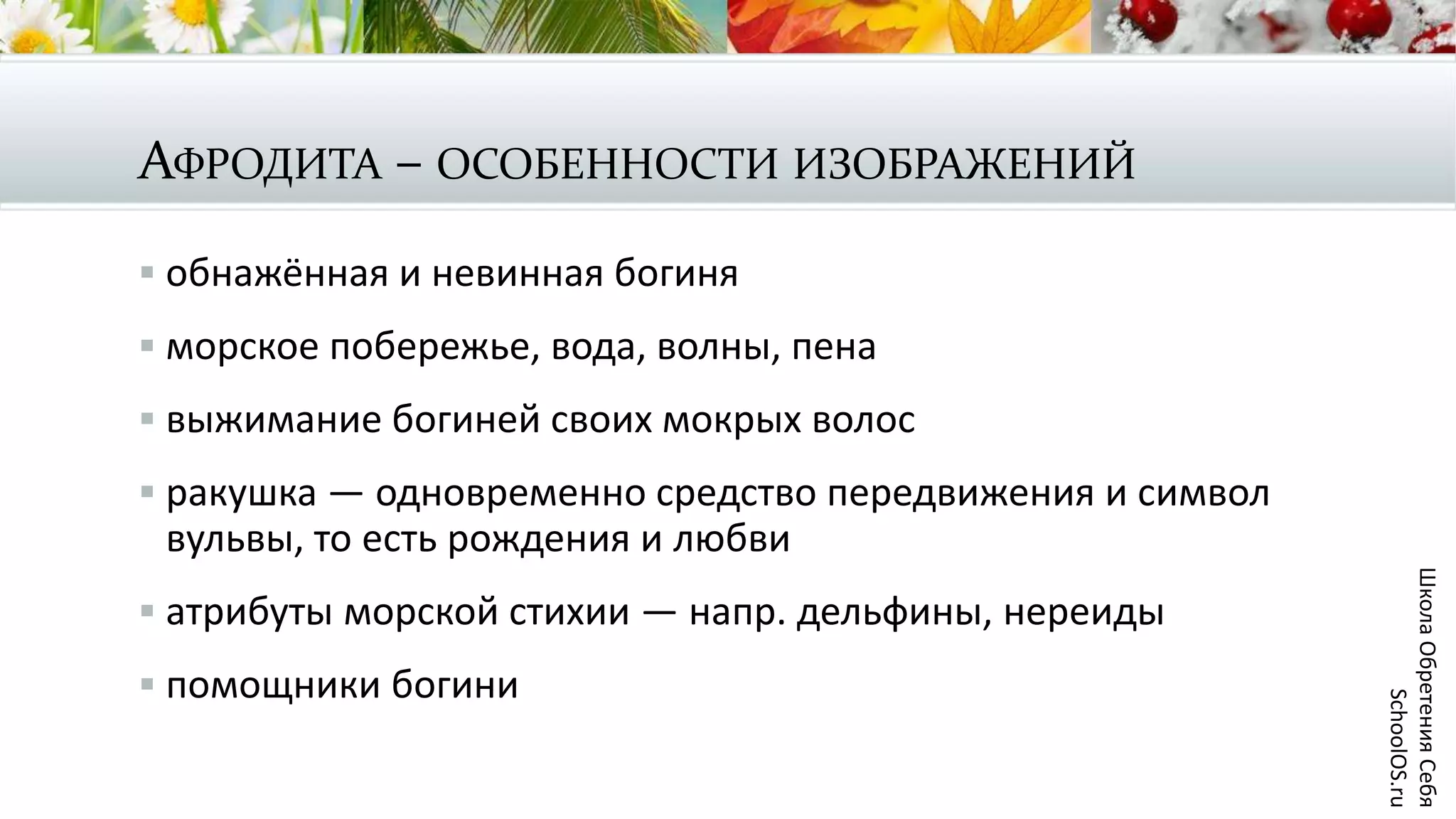 АФРОДИТА – ОСОБЕННОСТИ ИЗОБРАЖЕНИЙ
 обнажённая и невинная богиня
 морское побережье, вода, волны, пена
 выжимание богиней своих мокрых волос
 ракушка — одновременно средство передвижения и символ
вульвы, то есть рождения и любви
 атрибуты морской стихии — напр. дельфины, нереиды
 помощники богини
ШколаОбретенияСебя
SchoolOS.ru
 
