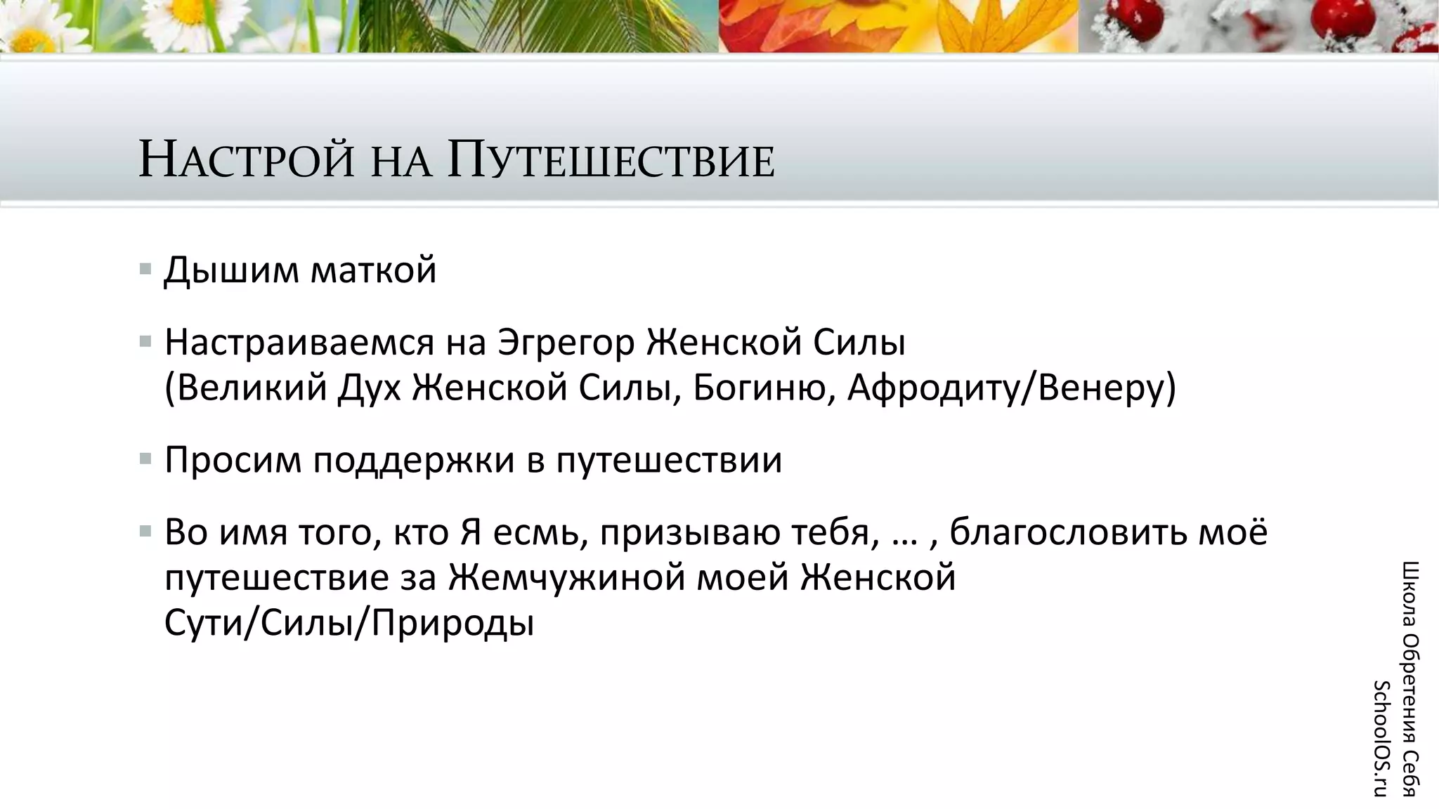 НАСТРОЙ НА ПУТЕШЕСТВИЕ
 Дышим маткой
 Настраиваемся на Эгрегор Женской Силы
(Великий Дух Женской Силы, Богиню, Афродиту/Венеру)
 Просим поддержки в путешествии
 Во имя того, кто Я есмь, призываю тебя, … , благословить моё
путешествие за Жемчужиной моей Женской
Сути/Силы/Природы
ШколаОбретенияСебя
SchoolOS.ru
 