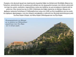 Ο χώρος, στον φυσικά οχυρό και στρατηγικής σημασίας λόφο του βυζαντινού Μυζηθρά, βόρεια του
Ταϋγέτου, αποτελείται από το μεσαιωνικό κάστρο και τον οχυρωμένο οικισμό, που κλείνει μέσα από
τα τείχη του μονές, εκκλησίες, παρεκκλήσια, οικίες και παλάτια, σε μια συνεχόμενη πορεία από τα
μέσα του 13ου αιώνα έως και το 1953. Ψηλότερα στο λόφο υψώνεται το κάστρο, ίδρυμα του
φράγκου πρίγκιπα Γουλιέλμου Β΄ Βιλλεαρδουίνου γύρω στο 1249, με δύο περιβόλους και την οικία
του φράγκου φρούραρχου, ενώ στις πλαγιές κατηφορίζει η πολιτεία του Μυστρά αποτελούμενη από
την Άνω Χώρα ή Χώρα, την Κάτω Χώρα ή Μεσόχωρα και την Έξω Χώρα.
Η καστροπολιτεία του Μυστρά
με τα παλάτια των Παλαιολόγων
χαμηλότερα στην Άνω Χώρα
και το κάστρο ψηλά.
 